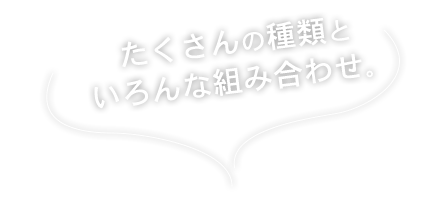 たくさんの種類といろんな組み合わせ。