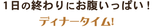 1日の終わりにお腹いっぱい！ディナータイム！